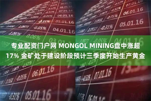专业配资门户网 MONGOL MINING盘中涨超17% 金矿处于建设阶段预计三季度开始生产黄金