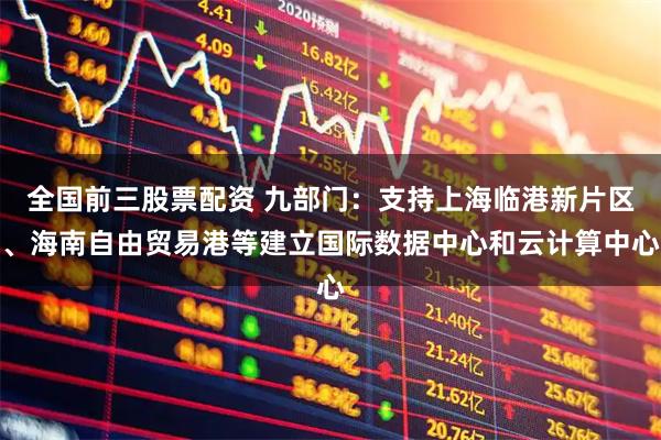 全国前三股票配资 九部门：支持上海临港新片区、海南自由贸易港等建立国际数据中心和云计算中心