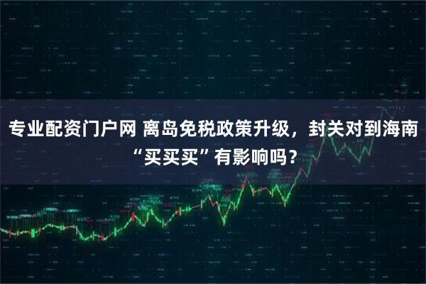 专业配资门户网 离岛免税政策升级,封关对到海南“买买买”有影响吗?