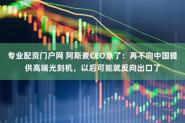 专业配资门户网 阿斯麦CEO急了:再不向中国提供高端光刻机,以后可能就反向出口了