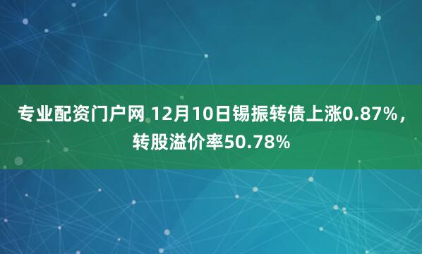 专业配资门户网 12月10日锡振转债上涨0.87%，转股溢价率50.78%