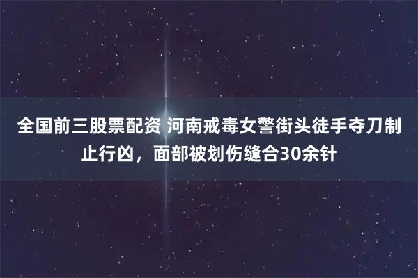 全国前三股票配资 河南戒毒女警街头徒手夺刀制止行凶,面部被划伤缝合30余针