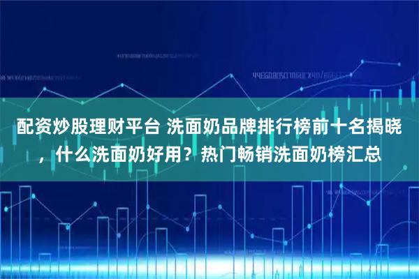 配资炒股理财平台 洗面奶品牌排行榜前十名揭晓，什么洗面奶好用？热门畅销洗面奶榜汇总