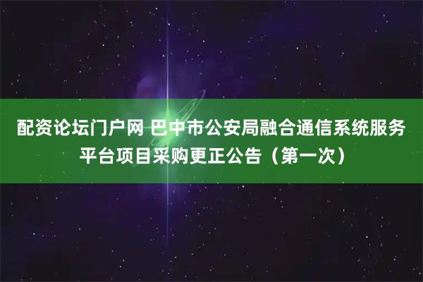 配资论坛门户网 巴中市公安局融合通信系统服务平台项目采购更正公告（第一次）
