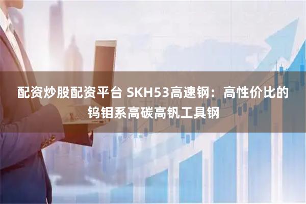 配资炒股配资平台 SKH53高速钢：高性价比的钨钼系高碳高钒工具钢