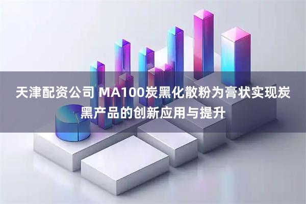 天津配资公司 MA100炭黑化散粉为膏状实现炭黑产品的创新应用与提升