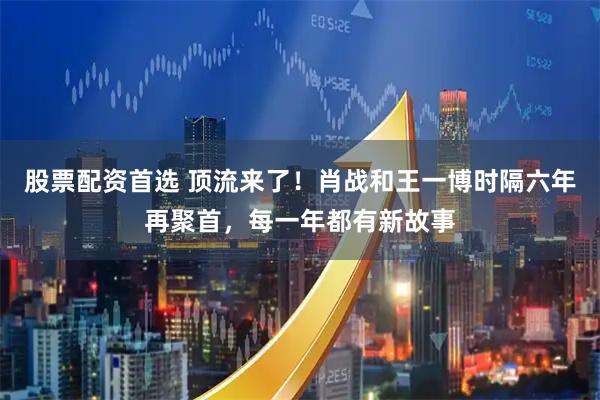 股票配资首选 顶流来了！肖战和王一博时隔六年再聚首，每一年都有新故事