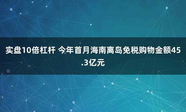 实盘10倍杠杆 今年首月海南离岛免税购物金额45.3亿元