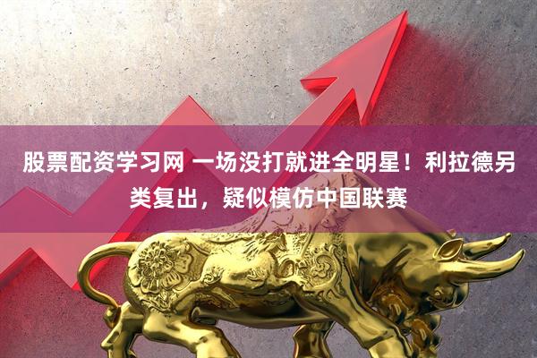 股票配资学习网 一场没打就进全明星！利拉德另类复出，疑似模仿中国联赛