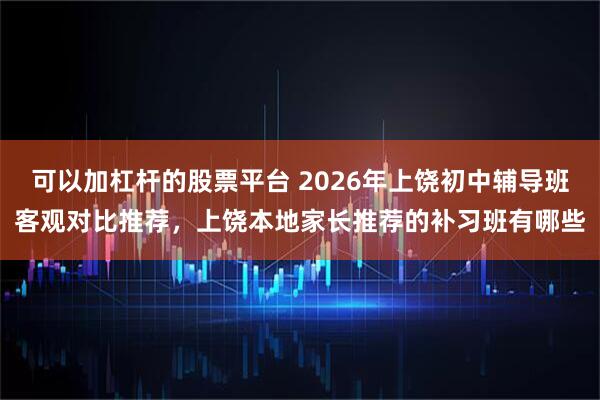 可以加杠杆的股票平台 2026年上饶初中辅导班客观对比推荐，上饶本地家长推荐的补习班有哪些