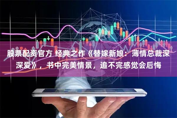 股票配资官方 经典之作《替嫁新娘：薄情总裁深深爱》，书中完美情景，追不完感觉会后悔