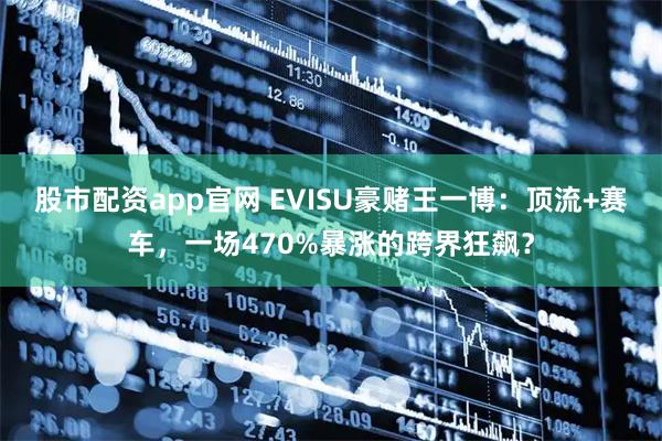 股市配资app官网 EVISU豪赌王一博:顶流+赛车,一场470%暴涨的跨界狂飙?