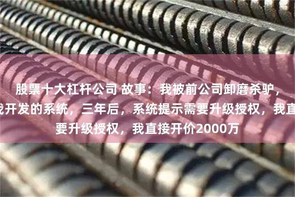 股票十大杠杆公司 故事:我被前公司卸磨杀驴,他们一直用着我开发的系统,三年后,系统提示需要升级授权,我直接开价2000万