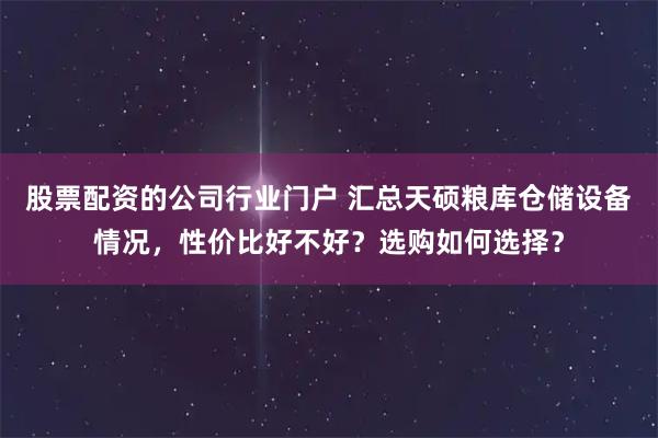 股票配资的公司行业门户 汇总天硕粮库仓储设备情况,性价比好不好?选购如何选择?