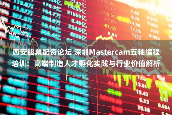 西安股票配资论坛 深圳Mastercam五轴编程培训：高端制造人才孵化实践与行业价值解析