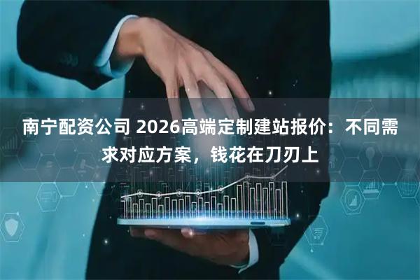 南宁配资公司 2026高端定制建站报价:不同需求对应方案,钱花在刀刃上