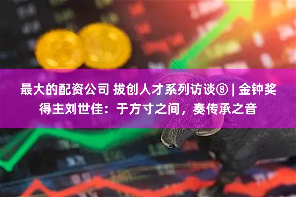 最大的配资公司 拔创人才系列访谈⑧ | 金钟奖得主刘世佳：于方寸之间，奏传承之音