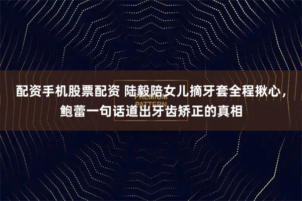 配资手机股票配资 陆毅陪女儿摘牙套全程揪心，鲍蕾一句话道出牙齿矫正的真相