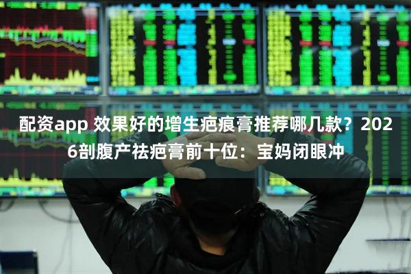 配资app 效果好的增生疤痕膏推荐哪几款？2026剖腹产祛疤膏前十位：宝妈闭眼冲