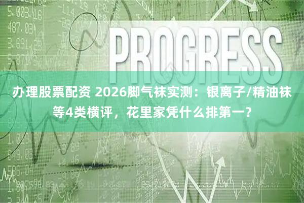 办理股票配资 2026脚气袜实测：银离子/精油袜等4类横评，花里家凭什么排第一？