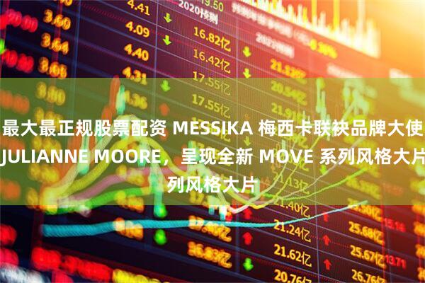 最大最正规股票配资 MESSIKA 梅西卡联袂品牌大使 JULIANNE MOORE，呈现全新 MOVE 系列风格大片