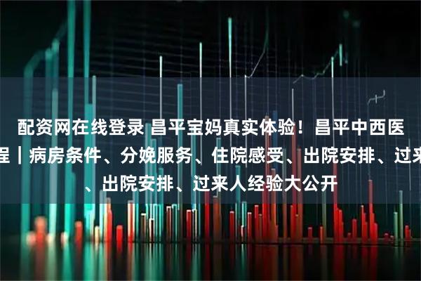配资网在线登录 昌平宝妈真实体验！昌平中西医住院生产全流程｜病房条件、分娩服务、住院感受、出院安排、过来人经验大公开