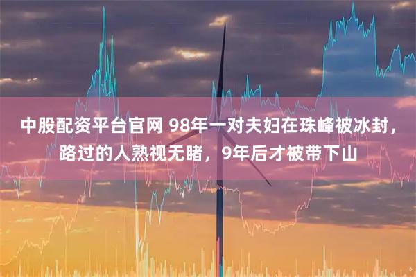 中股配资平台官网 98年一对夫妇在珠峰被冰封，路过的人熟视无睹，9年后才被带下山