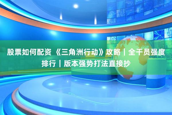 股票如何配资 《三角洲行动》攻略｜全干员强度排行｜版本强势打法直接抄