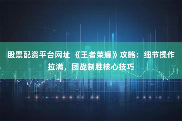 股票配资平台网址 《王者荣耀》攻略：细节操作拉满，团战制胜核心技巧