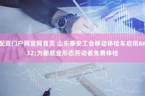 配资门户网官网首页 山东泰安工会移动体检车启用 为新就业形态劳动者免费体检