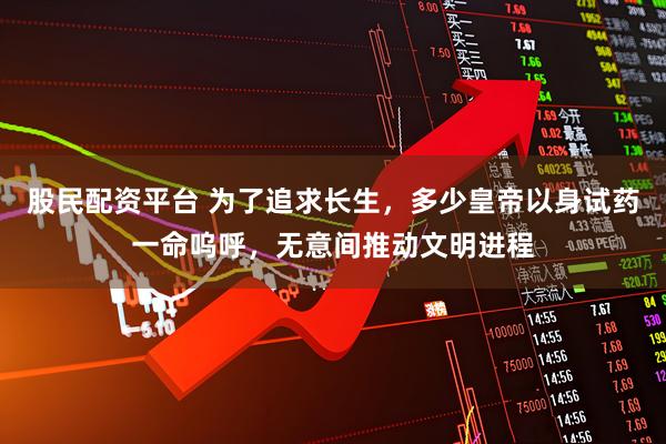 股民配资平台 为了追求长生，多少皇帝以身试药一命呜呼，无意间推动文明进程