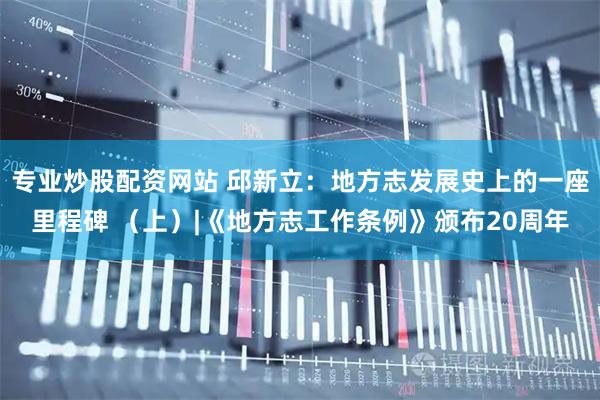专业炒股配资网站 邱新立：地方志发展史上的一座里程碑 （上）|《地方志工作条例》颁布20周年