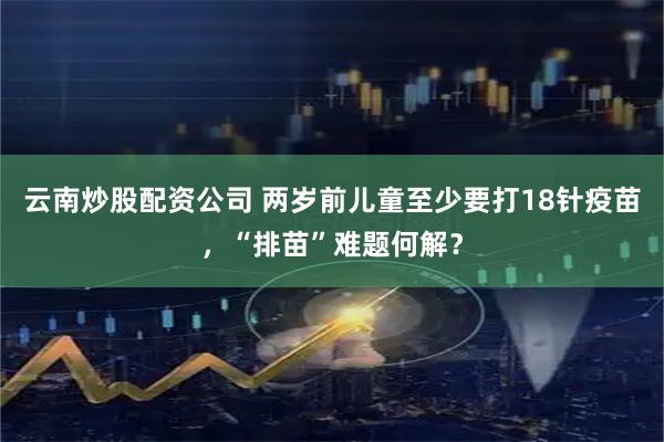 云南炒股配资公司 两岁前儿童至少要打18针疫苗，“排苗”难题何解？